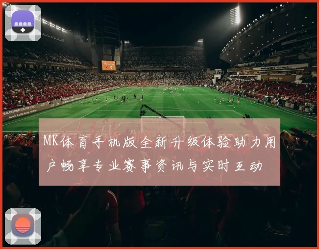 MK体育手机版全新升级体验助力用户畅享专业赛事资讯与实时互动