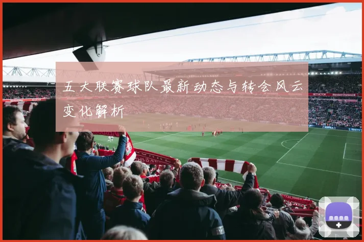 五大联赛球队最新动态与转会风云变化解析