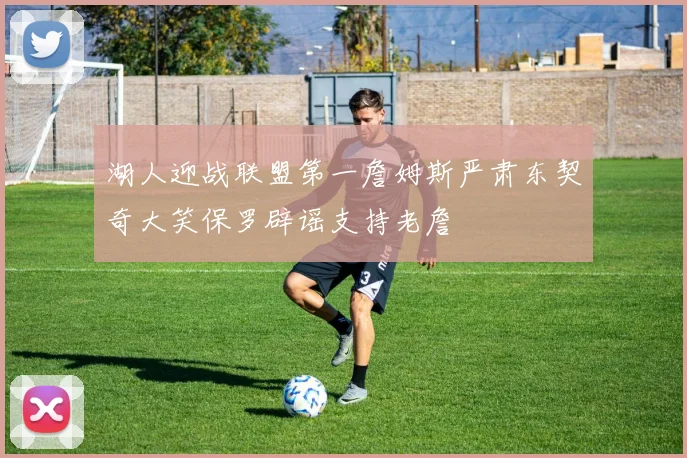 湖人迎战联盟第一詹姆斯严肃东契奇大笑保罗辟谣支持老詹