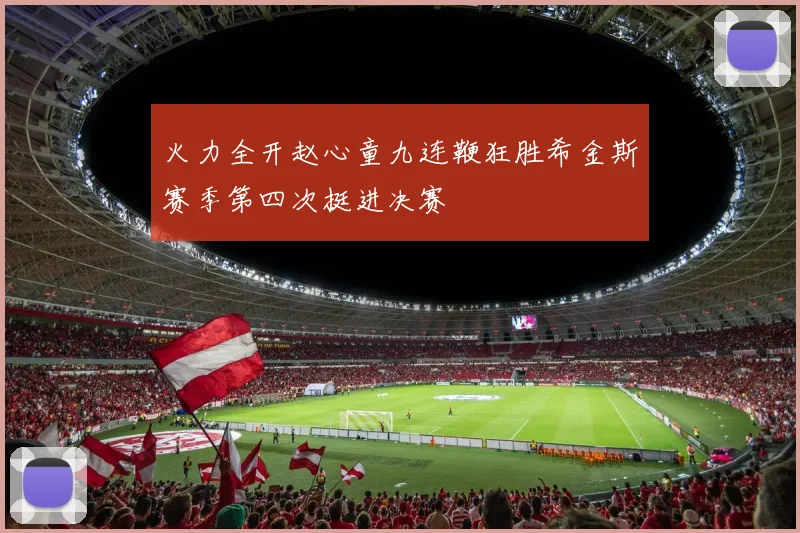 火力全开赵心童九连鞭狂胜希金斯赛季第四次挺进决赛