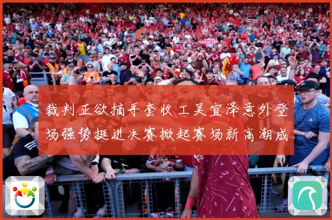 裁判正欲摘手套收工吴宜泽意外登场强势挺进决赛掀起赛场新高潮成长观察