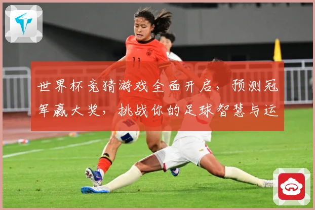 世界杯竞猜游戏全面开启，预测冠军赢大奖，挑战你的足球智慧与运气