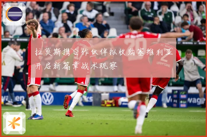 拉莫斯携合作伙伴拟收购塞维利亚开启新篇章战术观察