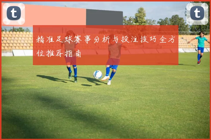 精准足球赛事分析与投注技巧全方位推荐指南