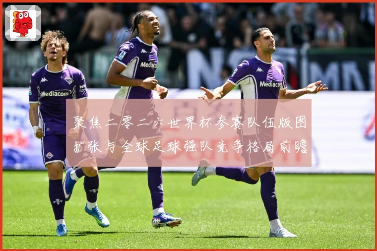 聚焦二零二六世界杯参赛队伍版图扩张与全球足球强队竞争格局前瞻