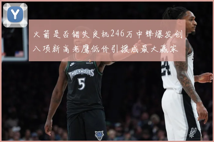 火箭是否错失良机246万中锋爆发创八项新高老鹰低价引援成最大赢家