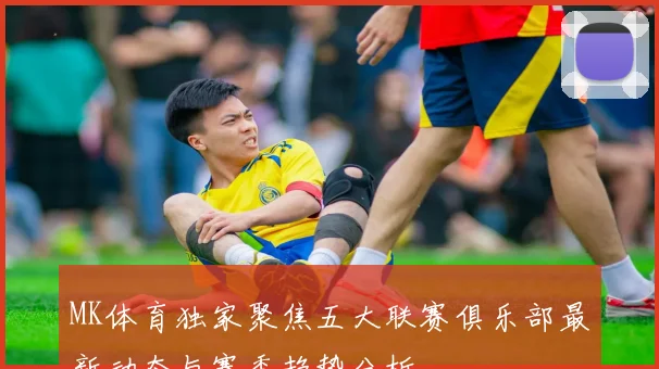 MK体育独家聚焦五大联赛俱乐部最新动态与赛季趋势分析
