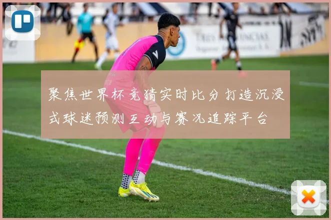 聚焦世界杯竞猜实时比分打造沉浸式球迷预测互动与赛况追踪平台